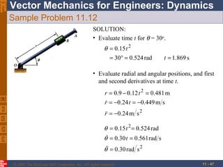 Eighth
Edition

Vector Mechanics for Engineers: Dynamics
Sample Problem 11.12
SOLUTION:
• Evaluate time t for θ = 30o.

θ = 0.15 t 2
= 30° = 0.524 rad

t = 1.869 s

• Evaluate radial and angular positions, and first
and second derivatives at time t.
r = 0.9 − 0.12 t 2 = 0.481 m
r = −0.24 t = −0.449 m s

r
 = −0.24 m s 2

θ = 0.15 t 2 = 0.524 rad
θ = 0.30 t = 0.561 rad s

θ = 0.30 rad s 2
© 2007 The McGraw-Hill Companies, Inc. All rights reserved.

11 - 47

 