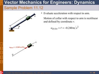 Eighth
Edition

Vector Mechanics for Engineers: Dynamics
Sample Problem 11.12
• Evaluate acceleration with respect to arm.
Motion of collar with respect to arm is rectilinear
and defined by coordinate r.
a B OA = r = −0.240 m s 2


© 2007 The McGraw-Hill Companies, Inc. All rights reserved.

11 - 49

 