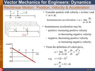 Eighth
Edition

Vector Mechanics for Engineers: Dynamics
Rectilinear Motion: Position, Velocity & Acceleration
• Consider particle with velocity v at time t and
v’ at t+∆t,
∆v
Instantaneous acceleration = a = lim
∆t →0 ∆t
• Instantaneous acceleration may be:
- positive: increasing positive velocity
or decreasing negative velocity
- negative: decreasing positive velocity
or increasing negative velocity.
• From the definition of a derivative,
∆v dv d 2 x
a = lim
=
= 2
dt dt
∆t →0 ∆t
e.g. v = 12t − 3t 2
dv
a=
= 12 − 6t
dt
© 2007 The McGraw-Hill Companies, Inc. All rights reserved.

11 - 6

 
