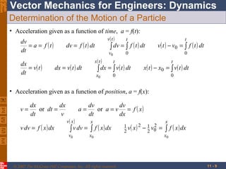 Eighth
Edition

Vector Mechanics for Engineers: Dynamics
Determination of the Motion of a Particle
• Acceleration given as a function of time, a = f(t):
v( t )
t
dv
= a = f (t)
dv = f ( t ) dt
∫ dv = ∫ f ( t ) dt
dt
v
0
dx
= v( t )
dt

x( t )

dx = v( t ) dt

t

v( t ) − v0 = ∫ f ( t ) dt
0

0

t

t

∫ dx = ∫ v( t ) dt

x0

x( t ) − x0 = ∫ v( t ) dt

0

0

• Acceleration given as a function of position, a = f(x):
v=

dx
dx
or dt =
dt
v

v dv = f ( x ) dx

a=
v( x )

dv
dv
or a = v = f ( x )
dt
dx
x

∫ v dv = ∫ f ( x ) dx

v0

x0

© 2007 The McGraw-Hill Companies, Inc. All rights reserved.

1 v( x ) 2
2

2
− 1 v0
2

=

x

∫ f ( x ) dx

x0

11 - 9

 