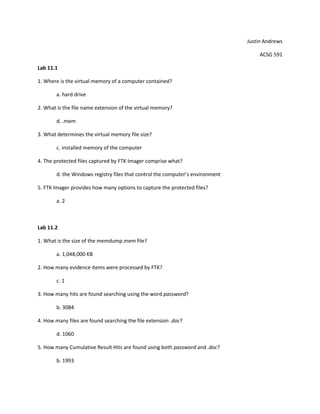 Justin Andrews

                                                                                    ACSG 591

Lab 11.1

1. Where is the virtual memory of a computer contained?

        a. hard drive

2. What is the file name extension of the virtual memory?

        d. .mem

3. What determines the virtual memory file size?

        c. installed memory of the computer

4. The protected files captured by FTK Imager comprise what?

        d. the Windows registry files that control the computer’s environment

5. FTK Imager provides how many options to capture the protected files?

        a. 2



Lab 11.2

1. What is the size of the memdump.mem file?

        a. 1,048,000 KB

2. How many evidence items were processed by FTK?

        c. 1

3. How many hits are found searching using the word password?

        b. 3084

4. How many files are found searching the file extension .doc?

        d. 1060

5. How many Cumulative Result Hits are found using both password and .doc?

        b. 1993
 