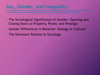 Sex, Gender, and Inequality
11.1 Distinguish between sex and gender, specify the sociological significance of gender, and use research on
Vietnam veterans and testosterone to explain why the door to biology is opening in sociology.
• The Sociological Significance of Gender: Opening and
Closing Doors to Property, Power, and Prestige
• Gender Differences in Behavior: Biology or Culture?
• The Dominant Position in Sociology
 