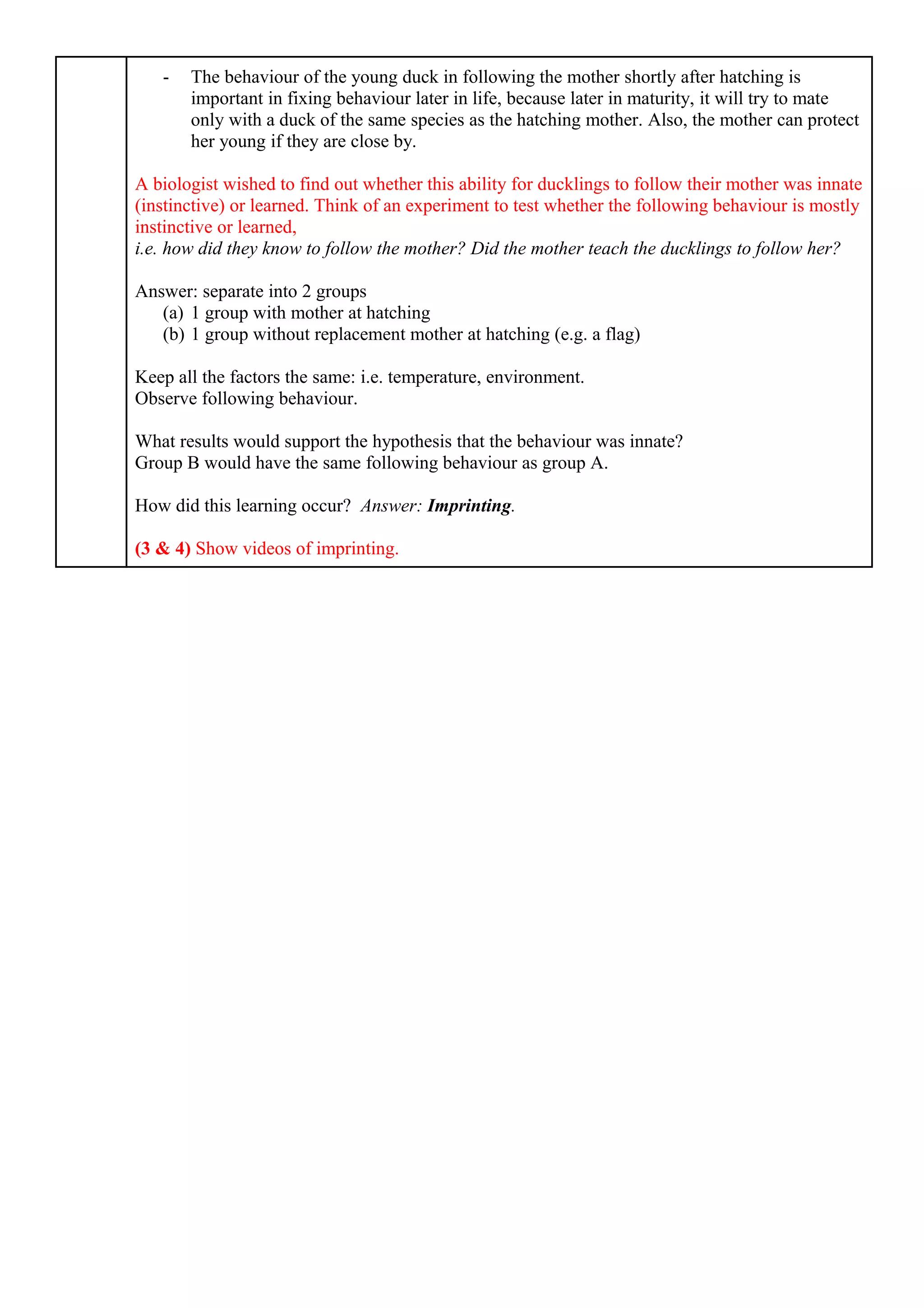- The behaviour of the young duck in following the mother shortly after hatching is
important in fixing behaviour later in life, because later in maturity, it will try to mate
only with a duck of the same species as the hatching mother. Also, the mother can protect
her young if they are close by.
A biologist wished to find out whether this ability for ducklings to follow their mother was innate
(instinctive) or learned. Think of an experiment to test whether the following behaviour is mostly
instinctive or learned,
i.e. how did they know to follow the mother? Did the mother teach the ducklings to follow her?
Answer: separate into 2 groups
(a) 1 group with mother at hatching
(b) 1 group without replacement mother at hatching (e.g. a flag)
Keep all the factors the same: i.e. temperature, environment.
Observe following behaviour.
What results would support the hypothesis that the behaviour was innate?
Group B would have the same following behaviour as group A.
How did this learning occur? Answer: Imprinting.
(3 & 4) Show videos of imprinting.
 