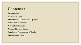 Contents :
◦ Introduction
◦ Sources of Light
◦ Transparent/Translucent/Opaque
◦ Formation of shadows
◦ A Pin-Hole Camera
◦ Natural Pin-hole Camera
◦ Rectilinear Propagation of Light
◦ Reflection of Light
 