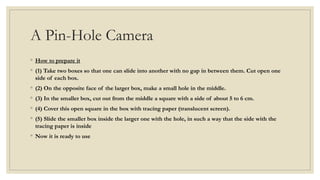 A Pin-Hole Camera
◦ How to prepare it
◦ (1) Take two boxes so that one can slide into another with no gap in between them. Cut open one
side of each box.
◦ (2) On the opposite face of the larger box, make a small hole in the middle.
◦ (3) In the smaller box, cut out from the middle a square with a side of about 5 to 6 cm.
◦ (4) Cover this open square in the box with tracing paper (translucent screen).
◦ (5) Slide the smaller box inside the larger one with the hole, in such a way that the side with the
tracing paper is inside
◦ Now it is ready to use
 