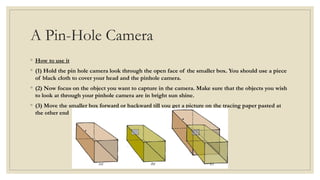 A Pin-Hole Camera
◦ How to use it
◦ (1) Hold the pin hole camera look through the open face of the smaller box. You should use a piece
of black cloth to cover your head and the pinhole camera.
◦ (2) Now focus on the object you want to capture in the camera. Make sure that the objects you wish
to look at through your pinhole camera are in bright sun shine.
◦ (3) Move the smaller box forward or backward till you get a picture on the tracing paper pasted at
the other end
 