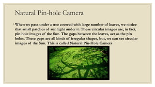Natural Pin-hole Camera
◦ When we pass under a tree covered with large number of leaves, we notice
that small patches of sun light under it. These circular images are, in fact,
pin hole images of the Sun. The gaps between the leaves, act as the pin
holes. These gaps are all kinds of irregular shapes, but, we can see circular
images of the Sun. This is called Natural Pin-Hole Camera
 