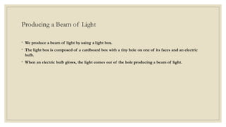 Producing a Beam of Light
◦ We produce a beam of light by using a light box.
◦ The light box is composed of a cardboard box with a tiny hole on one of its faces and an electric
bulb.
◦ When an electric bulb glows, the light comes out of the hole producing a beam of light.
 