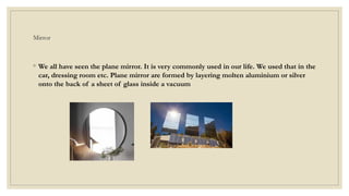 Mirror
◦ We all have seen the plane mirror. It is very commonly used in our life. We used that in the
car, dressing room etc. Plane mirror are formed by layering molten aluminium or silver
onto the back of a sheet of glass inside a vacuum
 