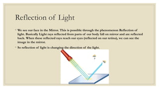 Reflection of Light
◦ We see our face in the Mirror. This is possible through the phenomenon Reflection of
light. Basically Light rays reflected from parts of our body fall on mirror and are reflected
back. When these reflected rays reach our eyes (reflected on our retina), we can see the
image in the mirror.
◦ So reflection of light is changing the direction of the light.
 