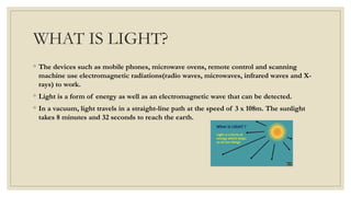 WHAT IS LIGHT?
◦ The devices such as mobile phones, microwave ovens, remote control and scanning
machine use electromagnetic radiations(radio waves, microwaves, infrared waves and X-
rays) to work.
◦ Light is a form of energy as well as an electromagnetic wave that can be detected.
◦ In a vacuum, light travels in a straight-line path at the speed of 3 x 108m. The sunlight
takes 8 minutes and 32 seconds to reach the earth.
 