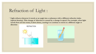 Refraction of Light :
◦ Light refracts whenever it travels at an angle into a substance with a different refractive index
(optical density). This change of direction is caused by a change in speed. For example, when light
travels from air into water, it slows down, causing it to continue to travel at a different angle or
direction
 