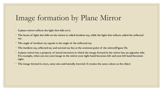 Image formation by Plane Mirror
◦ A plane mirror reflects the light that falls on it.
◦ The beam of light that falls on the mirror is called incident ray, while the light that reflects called the reflected
ray.
◦ The angle of incident ray equals to the angle of the reflected ray.
◦ The incident ray, reflected ray and normal ray lies at the common point of the mirror(Figure 11).
◦ A plane mirror has a property of lateral inversion in which the image formed in the mirror has an opposite side.
For example, when you see your image in the mirror your right hand becomes left and your left hand becomes
right.
◦ The image formed is erect, same size and laterally inverted. It retains the same colour as the object
 