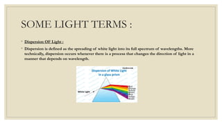 SOME LIGHT TERMS :
◦ Dispersion OF Light :
◦ Dispersion is defined as the spreading of white light into its full spectrum of wavelengths. More
technically, dispersion occurs whenever there is a process that changes the direction of light in a
manner that depends on wavelength.
 