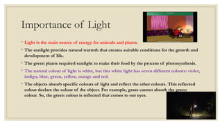 Importance of Light
◦ Light is the main source of energy for animals and plants.
◦ The sunlight provides natural warmth that creates suitable conditions for the growth and
development of life.
◦ The green plants required sunlight to make their food by the process of photosynthesis.
◦ The natural colour of light is white, but this white light has seven different colours: violet,
indigo, blue, green, yellow, orange and red.
◦ The objects absorb specific colours of light and reflect the other colours. This reflected
colour declare the colour of the object. For example, grass cannot absorb the green
colour. So, the green colour is reflected that comes to our eyes.
 