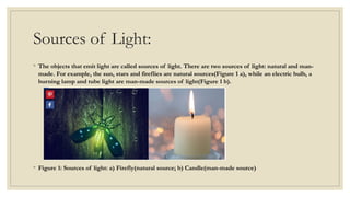 Sources of Light:
◦ The objects that emit light are called sources of light. There are two sources of light: natural and man-
made. For example, the sun, stars and fireflies are natural sources(Figure 1 a), while an electric bulb, a
burning lamp and tube light are man-made sources of light(Figure 1 b).
◦ Figure 1: Sources of light: a) Firefly(natural source; b) Candle(man-made source)
 