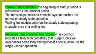 Steady-State Operation- the beginning or startup period is
referred to as the transient period.
The transient period ends when the system reaches the
normal or steady-state operation.
Waiting line models describe the steady-state operating
characteristics of a waiting line.
Managers’ Use of waiting line models -This condition
indicates a fairly high probability that Burger Dome will
experiences some long waiting lines if it continues to use the
single –server operation.
 