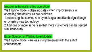 Improving the waiting line operation-
Waiting line models often indicates when improvements in
operating characteristics are desirable.
1.Increasing the service rate by making a creative design change
or by using new technology.
2.Add one or more servers so that more customers can be served
simultaneously.
Excel Solution of Waiting Line Models-
Waiting line models are easily implemented with the aid of
spreadsheets.
 