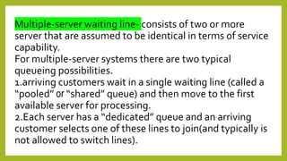 Multiple-server waiting line- consists of two or more
server that are assumed to be identical in terms of service
capability.
For multiple-server systems there are two typical
queueing possibilities.
1.arriving customers wait in a single waiting line (called a
“pooled” or “shared” queue) and then move to the first
available server for processing.
2.Each server has a “dedicated” queue and an arriving
customer selects one of these lines to join(and typically is
not allowed to switch lines).
 