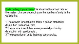 Finite calling population-In this situation the arrival rate for
the system change ,depending on the number of unity in the
waiting line.
1.The arrivals for each units follow a poison probability
distribution ,with arrival rate.
2.The service times follow an exponential probability
distribution with service rate .
3.The population of units that may seek service.
 