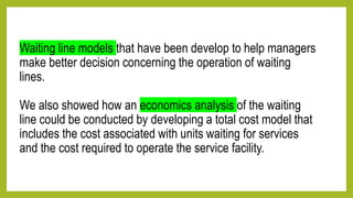 Waiting line models that have been develop to help managers
make better decision concerning the operation of waiting
lines.
We also showed how an economics analysis of the waiting
line could be conducted by developing a total cost model that
includes the cost associated with units waiting for services
and the cost required to operate the service facility.
 