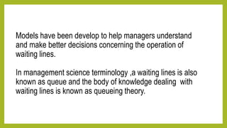 Models have been develop to help managers understand
and make better decisions concerning the operation of
waiting lines.
In management science terminology ,a waiting lines is also
known as queue and the body of knowledge dealing with
waiting lines is known as queueing theory.
 
