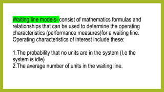 Waiting line models- consist of mathematics formulas and
relationships that can be used to determine the operating
characteristics (performance measures)for a waiting line.
Operating characteristics of interest include these:
1.The probability that no units are in the system (I,e the
system is idle)
2.The average number of units in the waiting line.
 