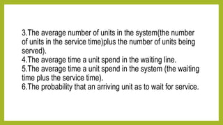 3.The average number of units in the system(the number
of units in the service time)plus the number of units being
served).
4.The average time a unit spend in the waiting line.
5.The average time a unit spend in the system (the waiting
time plus the service time).
6.The probability that an arriving unit as to wait for service.
 