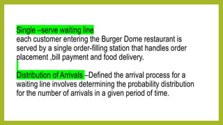 Single –serve waiting line
each customer entering the Burger Dome restaurant is
served by a single order-filling station that handles order
placement ,bill payment and food delivery.
Distribution of Arrivals –Defined the arrival process for a
waiting line involves determining the probability distribution
for the number of arrivals in a given period of time.
 