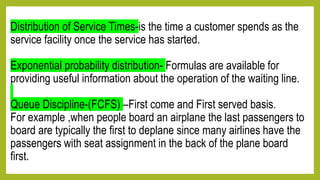 Distribution of Service Times-is the time a customer spends as the
service facility once the service has started.
Exponential probability distribution- Formulas are available for
providing useful information about the operation of the waiting line.
Queue Discipline-(FCFS) –First come and First served basis.
For example ,when people board an airplane the last passengers to
board are typically the first to deplane since many airlines have the
passengers with seat assignment in the back of the plane board
first.
 