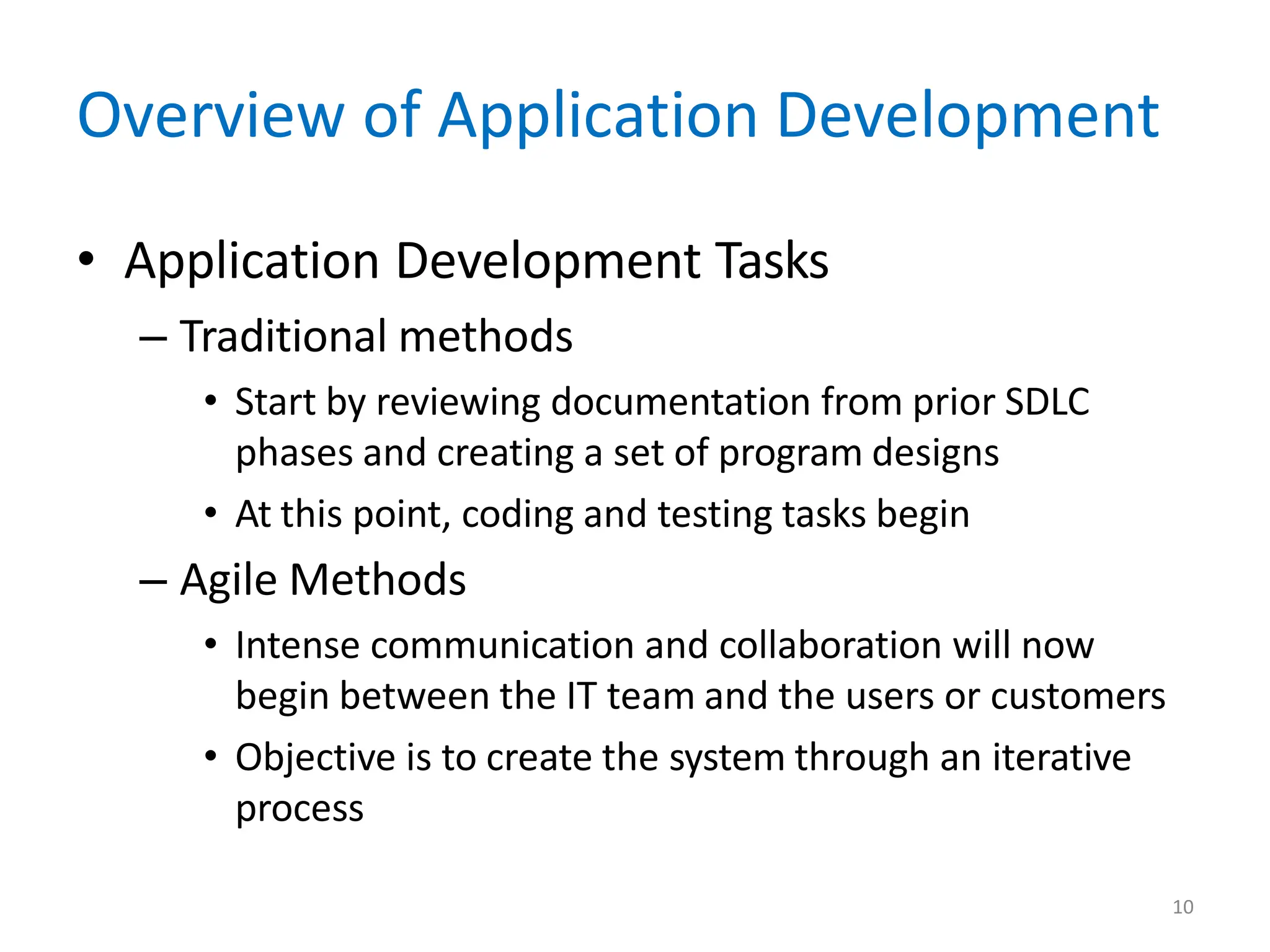 10
Overview of Application Development
• Application Development Tasks
– Traditional methods
• Start by reviewing documentation from prior SDLC
phases and creating a set of program designs
• At this point, coding and testing tasks begin
– Agile Methods
• Intense communication and collaboration will now
begin between the IT team and the users or customers
• Objective is to create the system through an iterative
process
 