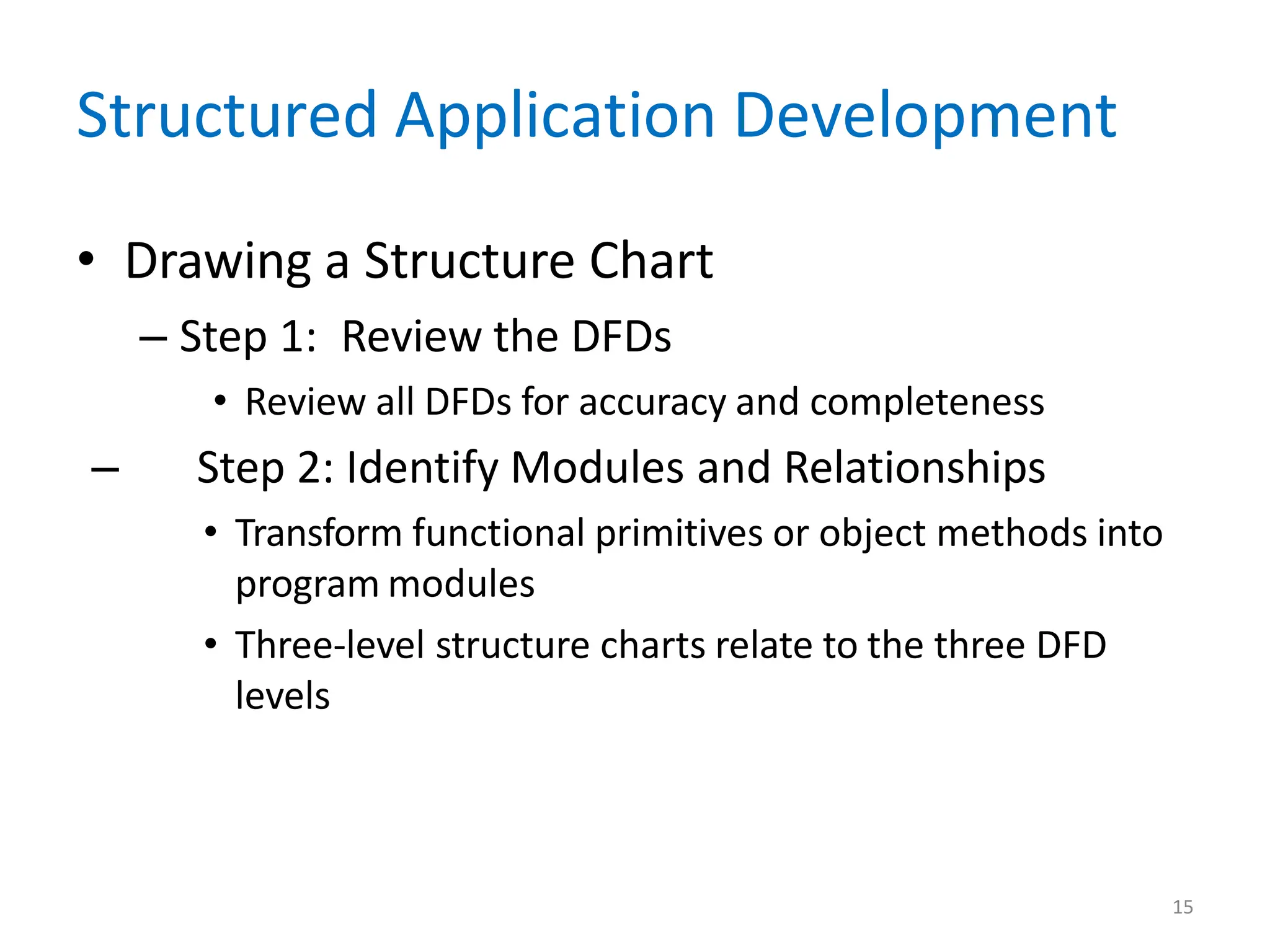 15
Structured Application Development
• Drawing a Structure Chart
– Step 1: Review the DFDs
• Review all DFDs for accuracy and completeness
– Step 2: Identify Modules and Relationships
• Transform functional primitives or object methods into
program modules
• Three-level structure charts relate to the three DFD
levels
 