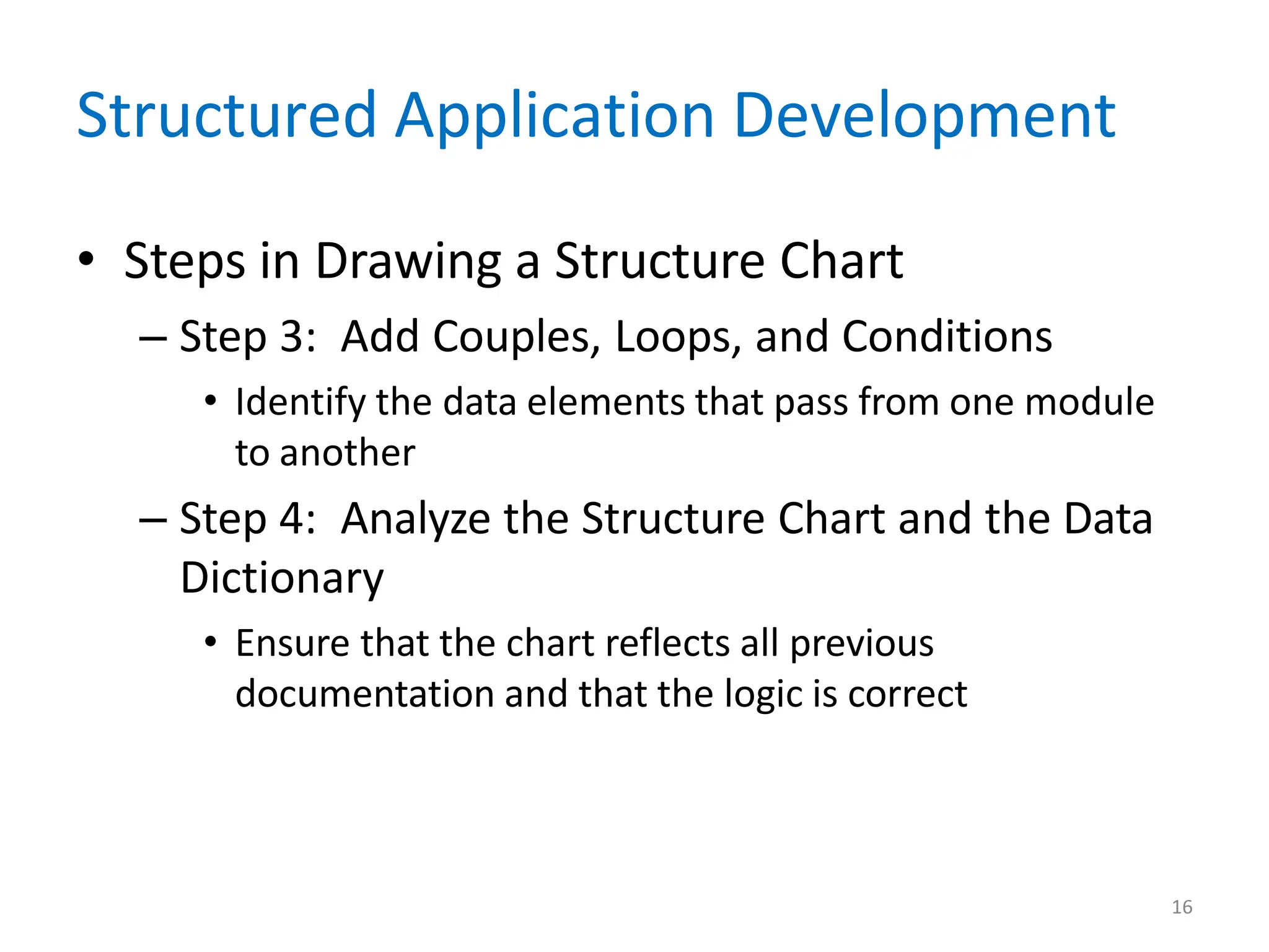 16
Structured Application Development
• Steps in Drawing a Structure Chart
– Step 3: Add Couples, Loops, and Conditions
• Identify the data elements that pass from one module
to another
– Step 4: Analyze the Structure Chart and the Data
Dictionary
• Ensure that the chart reflects all previous
documentation and that the logic is correct
 