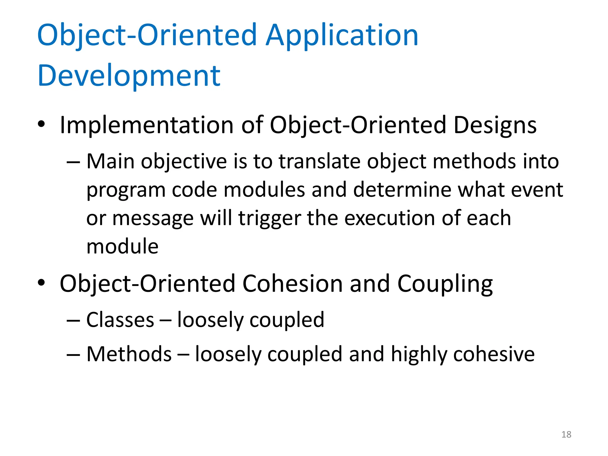 18
Object-Oriented Application
Development
• Implementation of Object-Oriented Designs
– Main objective is to translate object methods into
program code modules and determine what event
or message will trigger the execution of each
module
• Object-Oriented Cohesion and Coupling
– Classes – loosely coupled
– Methods – loosely coupled and highly cohesive
 