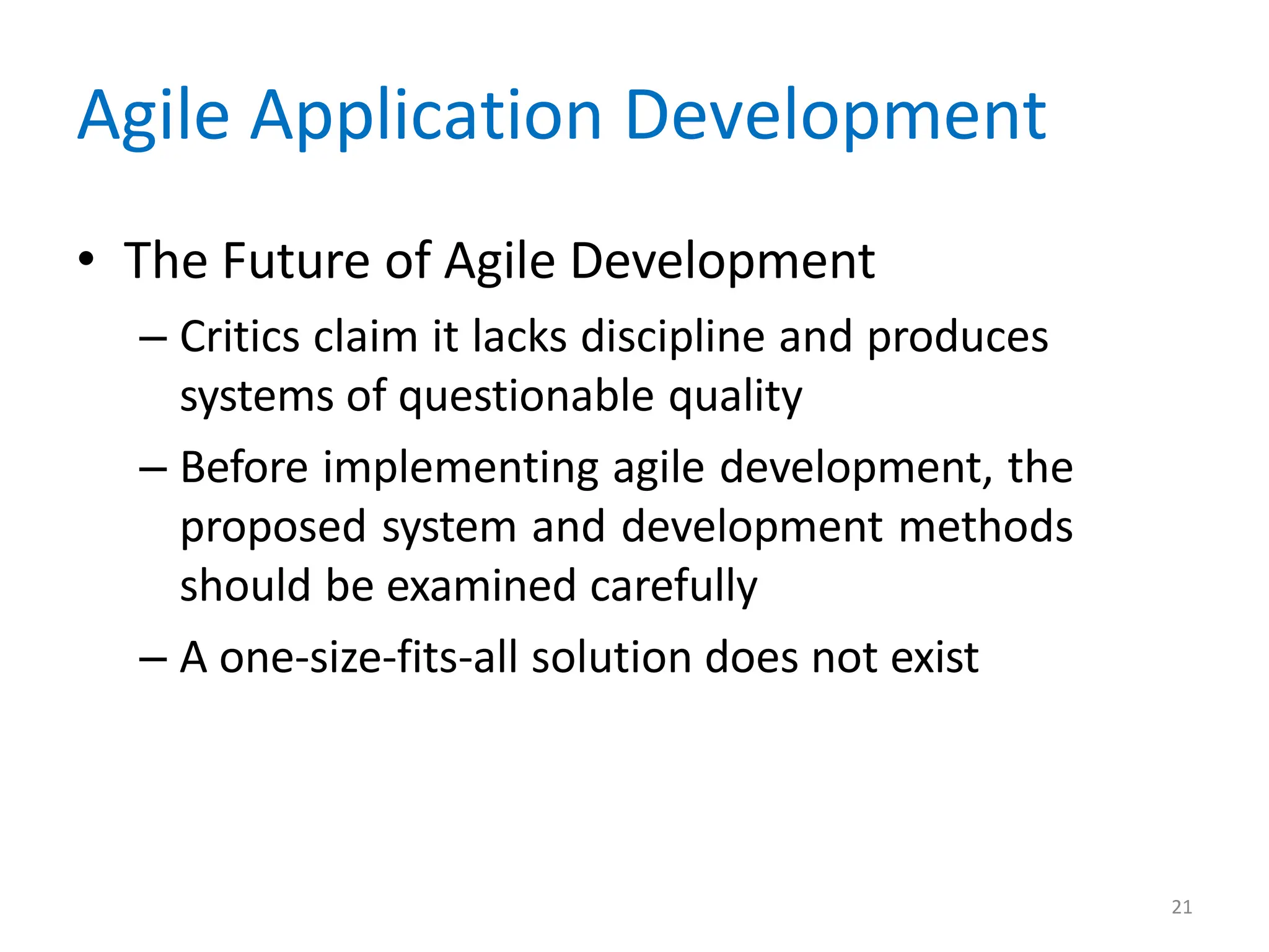 21
Agile Application Development
• The Future of Agile Development
– Critics claim it lacks discipline and produces
systems of questionable quality
– Before implementing agile development, the
proposed system and development methods
should be examined carefully
– A one-size-fits-all solution does not exist
 