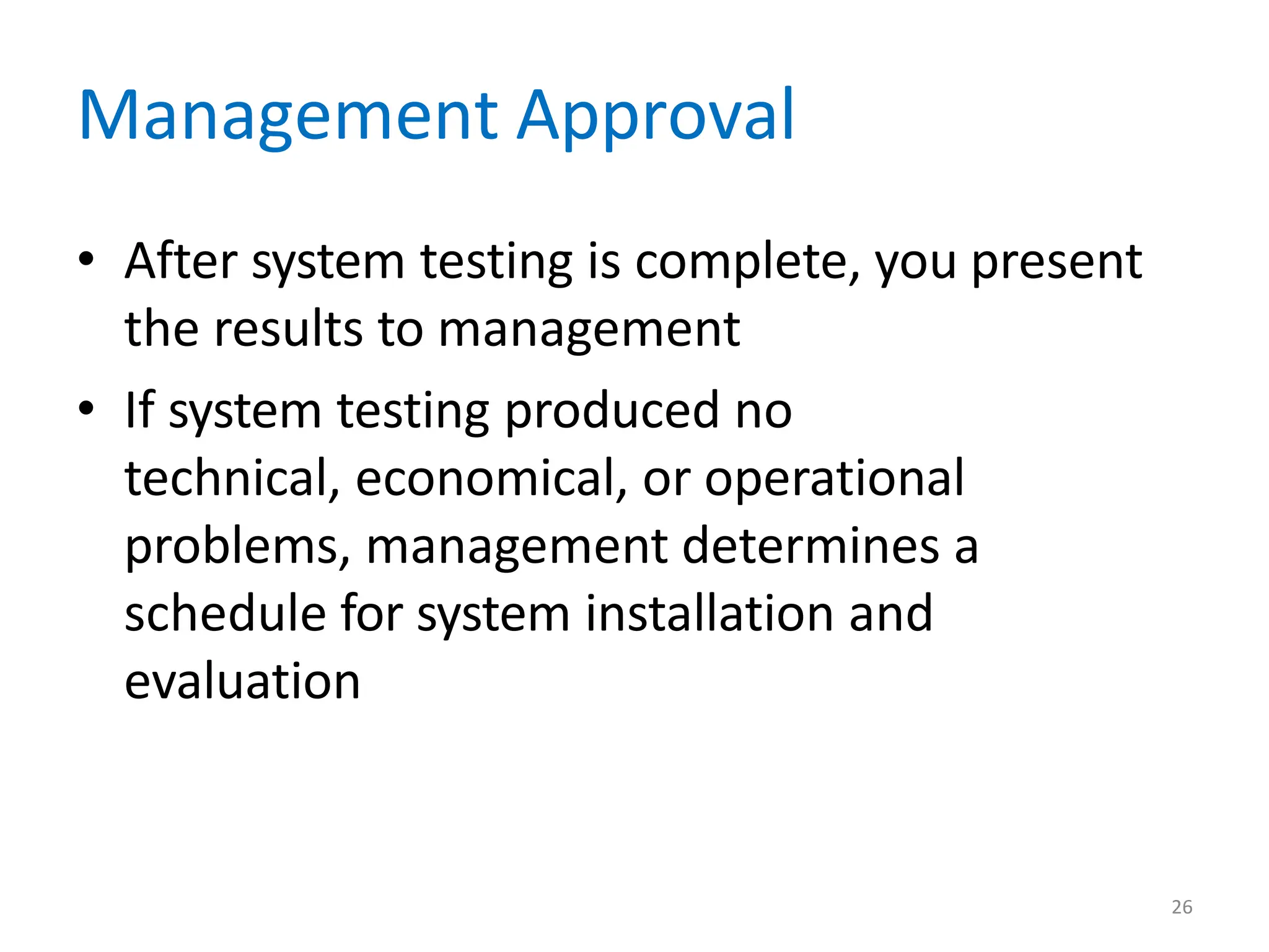 26
Management Approval
• After system testing is complete, you present
the results to management
• If system testing produced no
technical, economical, or operational
problems, management determines a
schedule for system installation and
evaluation
 