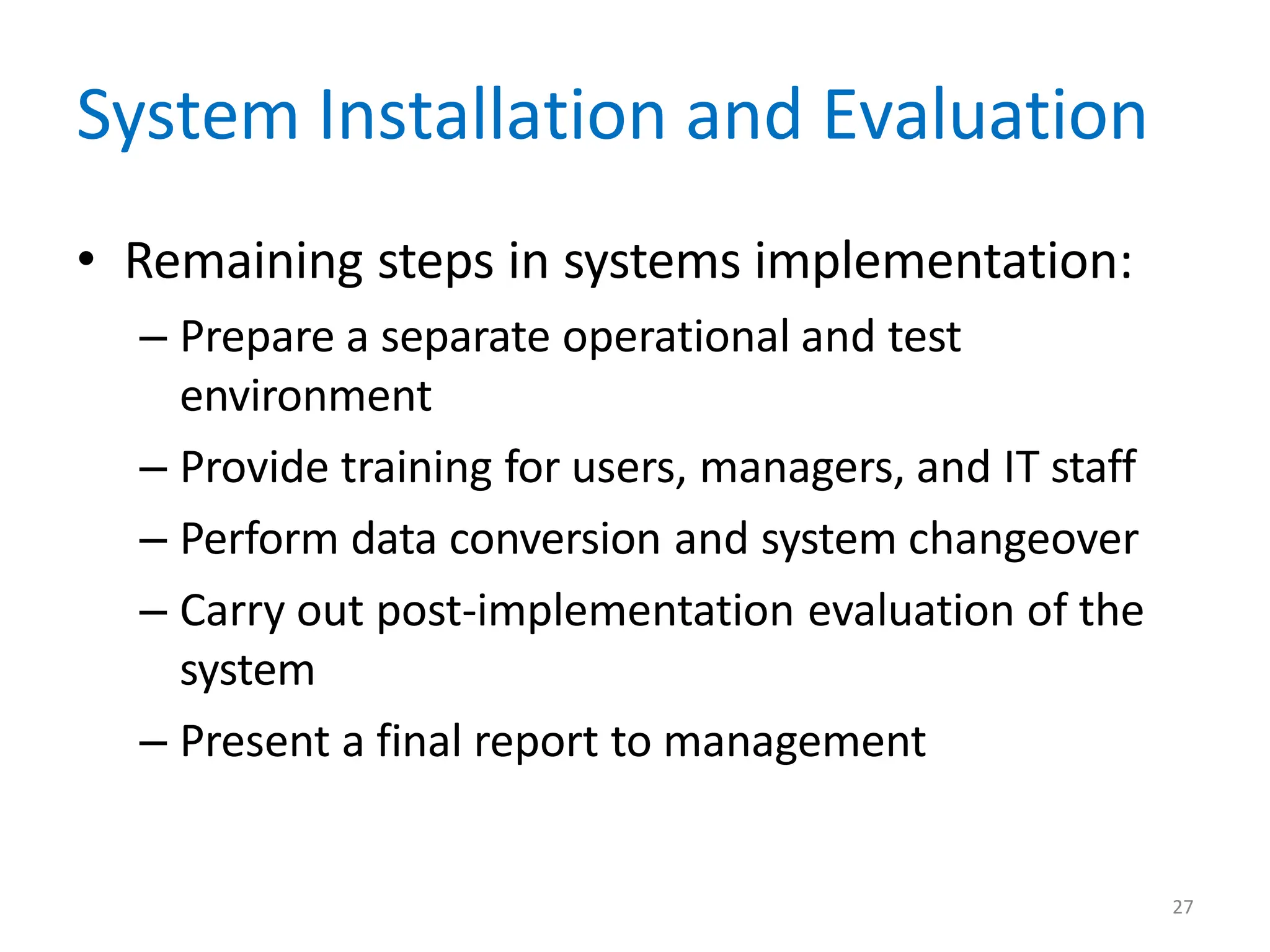 27
System Installation and Evaluation
• Remaining steps in systems implementation:
– Prepare a separate operational and test
environment
– Provide training for users, managers, and IT staff
– Perform data conversion and system changeover
– Carry out post-implementation evaluation of the
system
– Present a final report to management
 