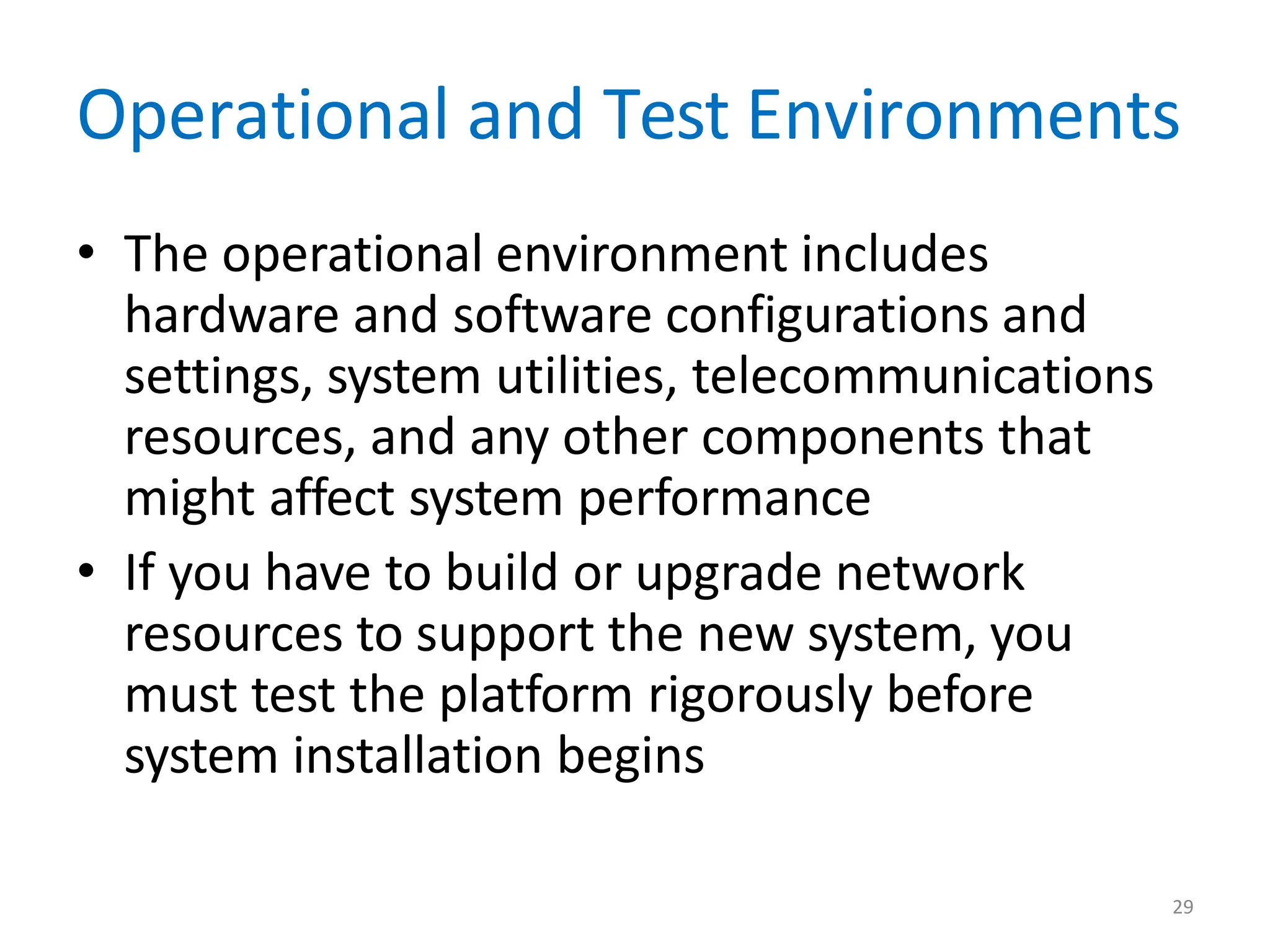 29
Operational and Test Environments
• The operational environment includes
hardware and software configurations and
settings, system utilities, telecommunications
resources, and any other components that
might affect system performance
• If you have to build or upgrade network
resources to support the new system, you
must test the platform rigorously before
system installation begins
 
