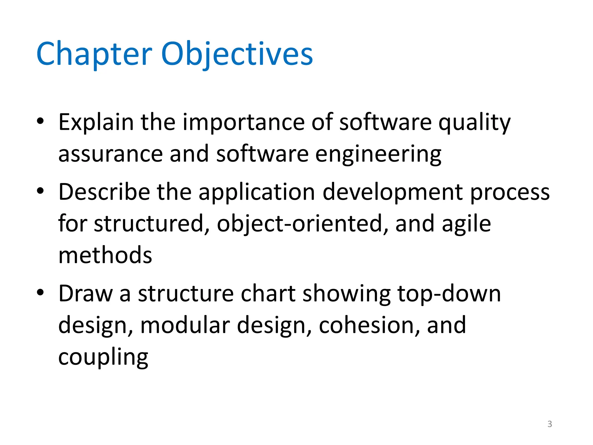 3
Chapter Objectives
• Explain the importance of software quality
assurance and software engineering
• Describe the application development process
for structured, object-oriented, and agile
methods
• Draw a structure chart showing top-down
design, modular design, cohesion, and
coupling
 
