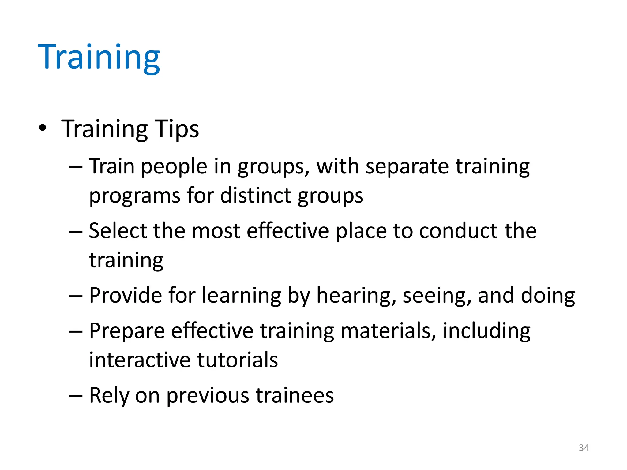 34
Training
• Training Tips
– Train people in groups, with separate training
programs for distinct groups
– Select the most effective place to conduct the
training
– Provide for learning by hearing, seeing, and doing
– Prepare effective training materials, including
interactive tutorials
– Rely on previous trainees
 