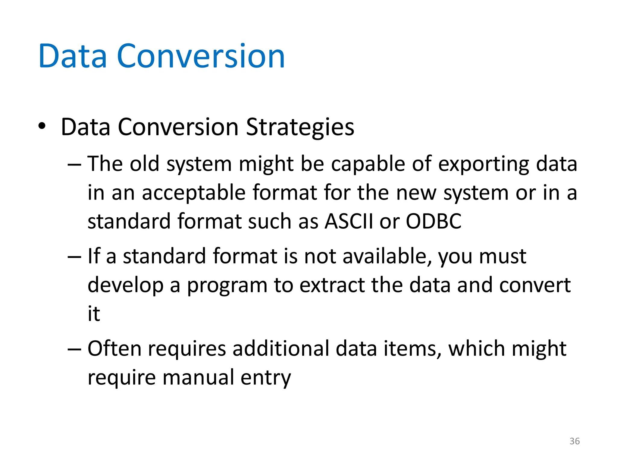 36
Data Conversion
• Data Conversion Strategies
– The old system might be capable of exporting data
in an acceptable format for the new system or in a
standard format such as ASCII or ODBC
– If a standard format is not available, you must
develop a program to extract the data and convert
it
– Often requires additional data items, which might
require manual entry
 