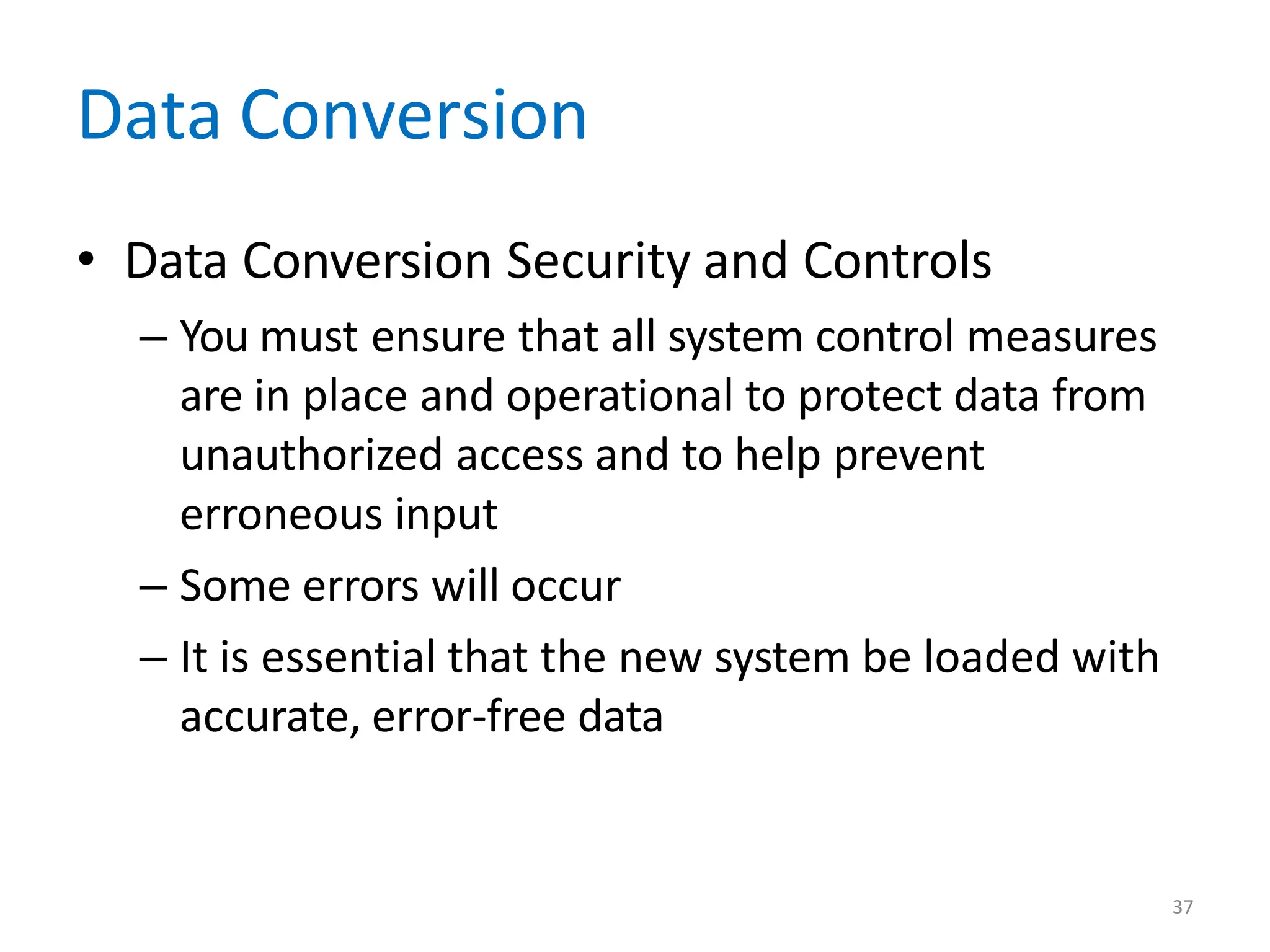 37
Data Conversion
• Data Conversion Security and Controls
– You must ensure that all system control measures
are in place and operational to protect data from
unauthorized access and to help prevent
erroneous input
– Some errors will occur
– It is essential that the new system be loaded with
accurate, error-free data
 