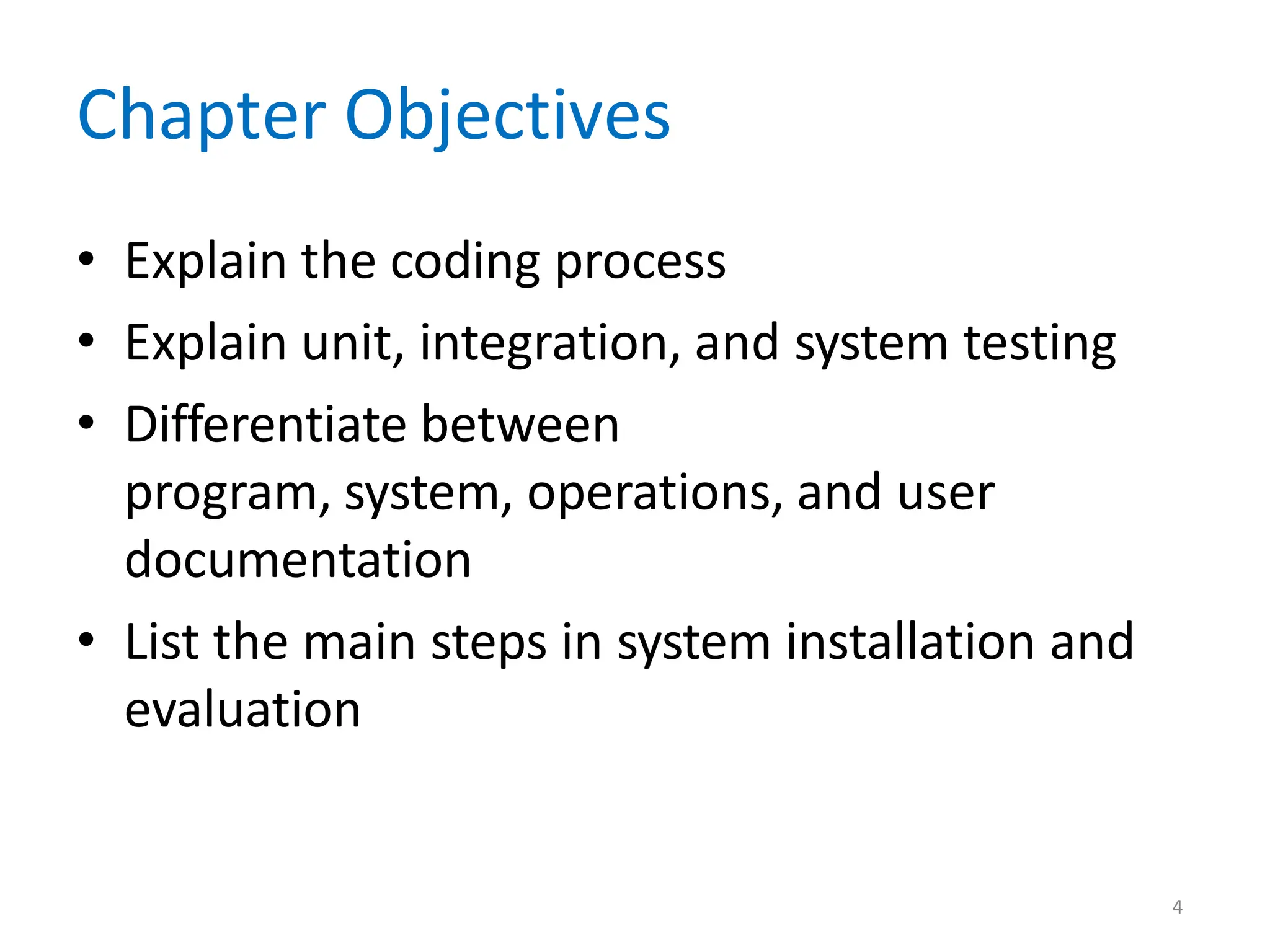 4
Chapter Objectives
• Explain the coding process
• Explain unit, integration, and system testing
• Differentiate between
program, system, operations, and user
documentation
• List the main steps in system installation and
evaluation
 