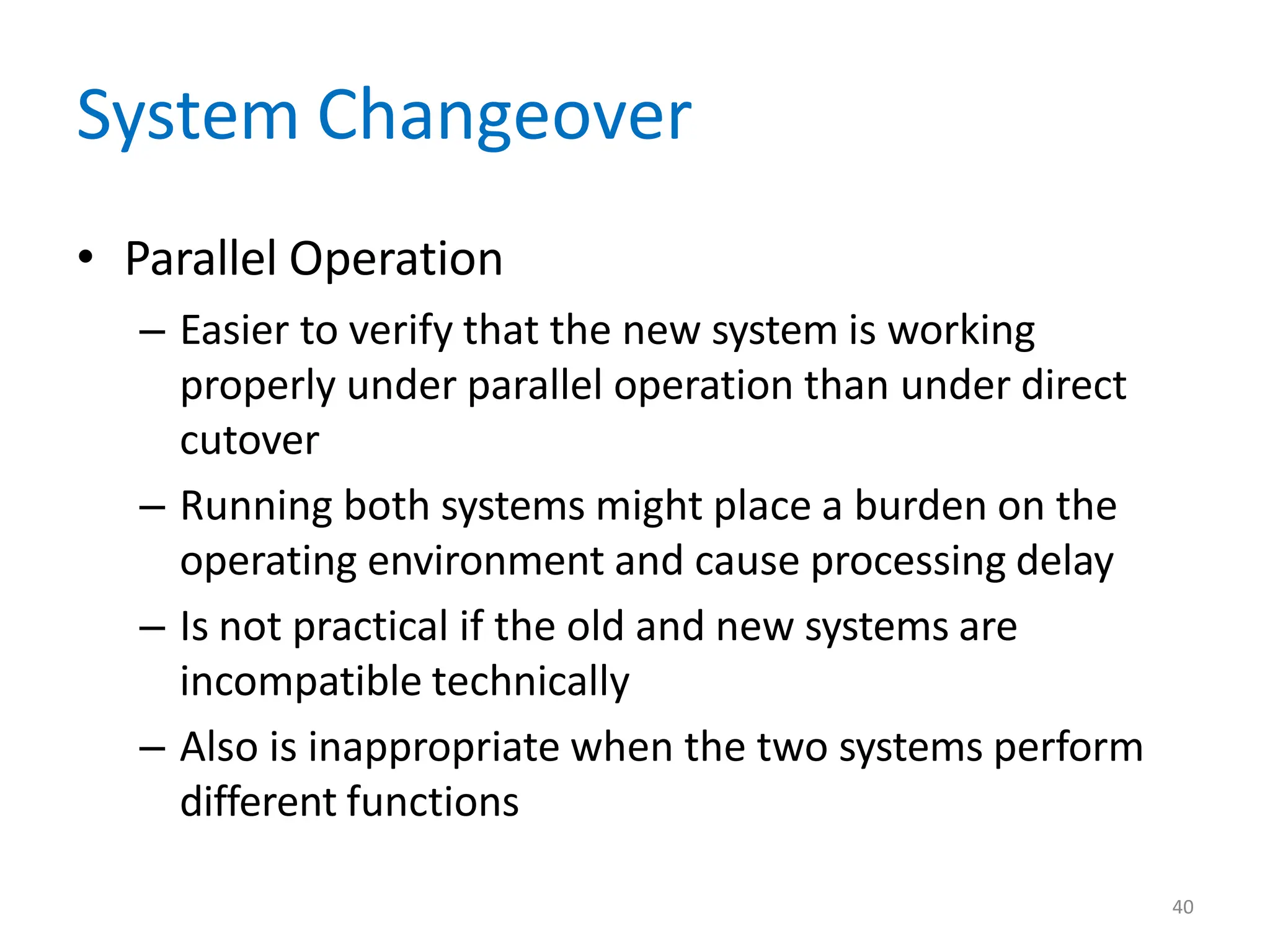 40
System Changeover
• Parallel Operation
– Easier to verify that the new system is working
properly under parallel operation than under direct
cutover
– Running both systems might place a burden on the
operating environment and cause processing delay
– Is not practical if the old and new systems are
incompatible technically
– Also is inappropriate when the two systems perform
different functions
 