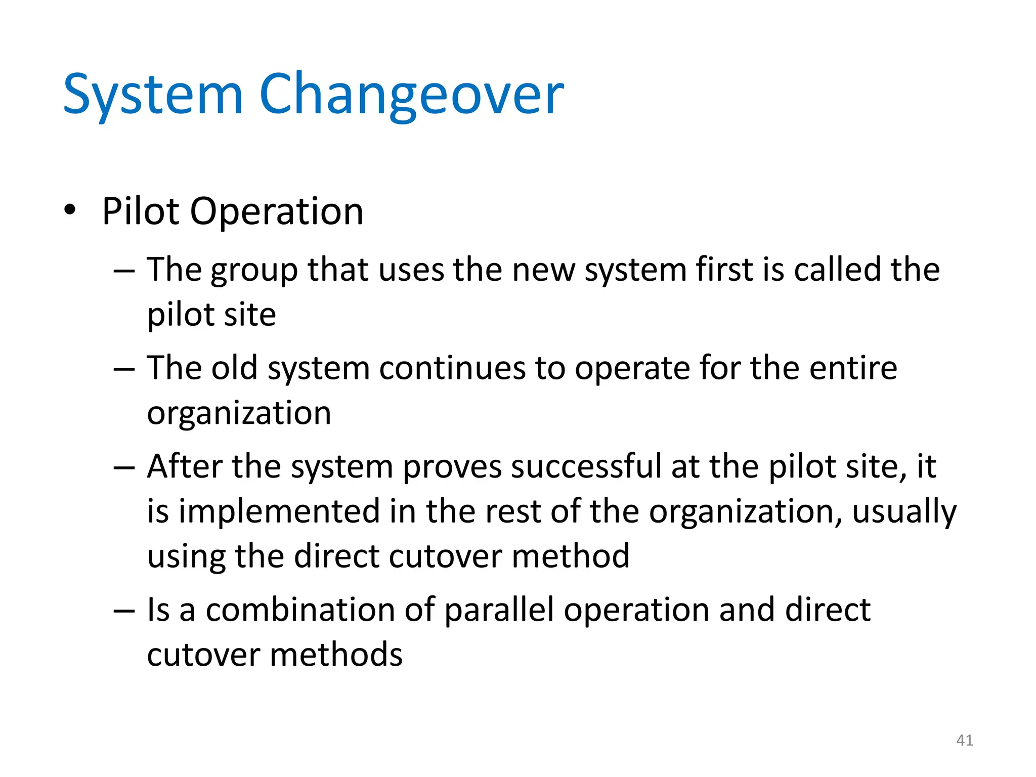 41
System Changeover
• Pilot Operation
– The group that uses the new system first is called the
pilot site
– The old system continues to operate for the entire
organization
– After the system proves successful at the pilot site, it
is implemented in the rest of the organization, usually
using the direct cutover method
– Is a combination of parallel operation and direct
cutover methods
 