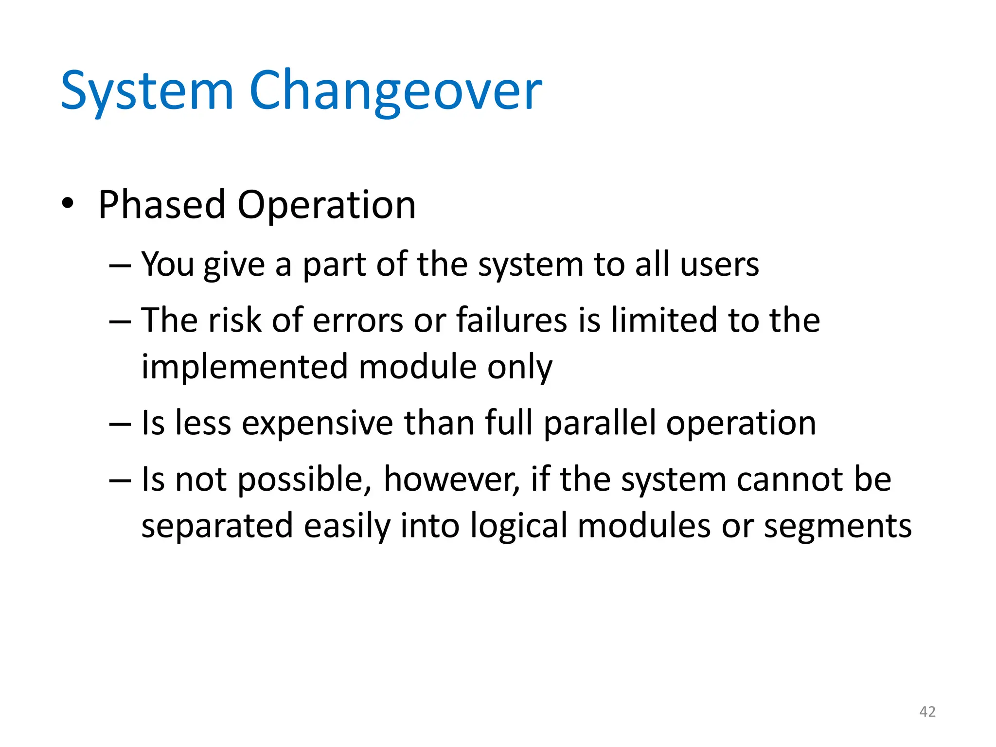 42
System Changeover
• Phased Operation
– You give a part of the system to all users
– The risk of errors or failures is limited to the
implemented module only
– Is less expensive than full parallel operation
– Is not possible, however, if the system cannot be
separated easily into logical modules or segments
 