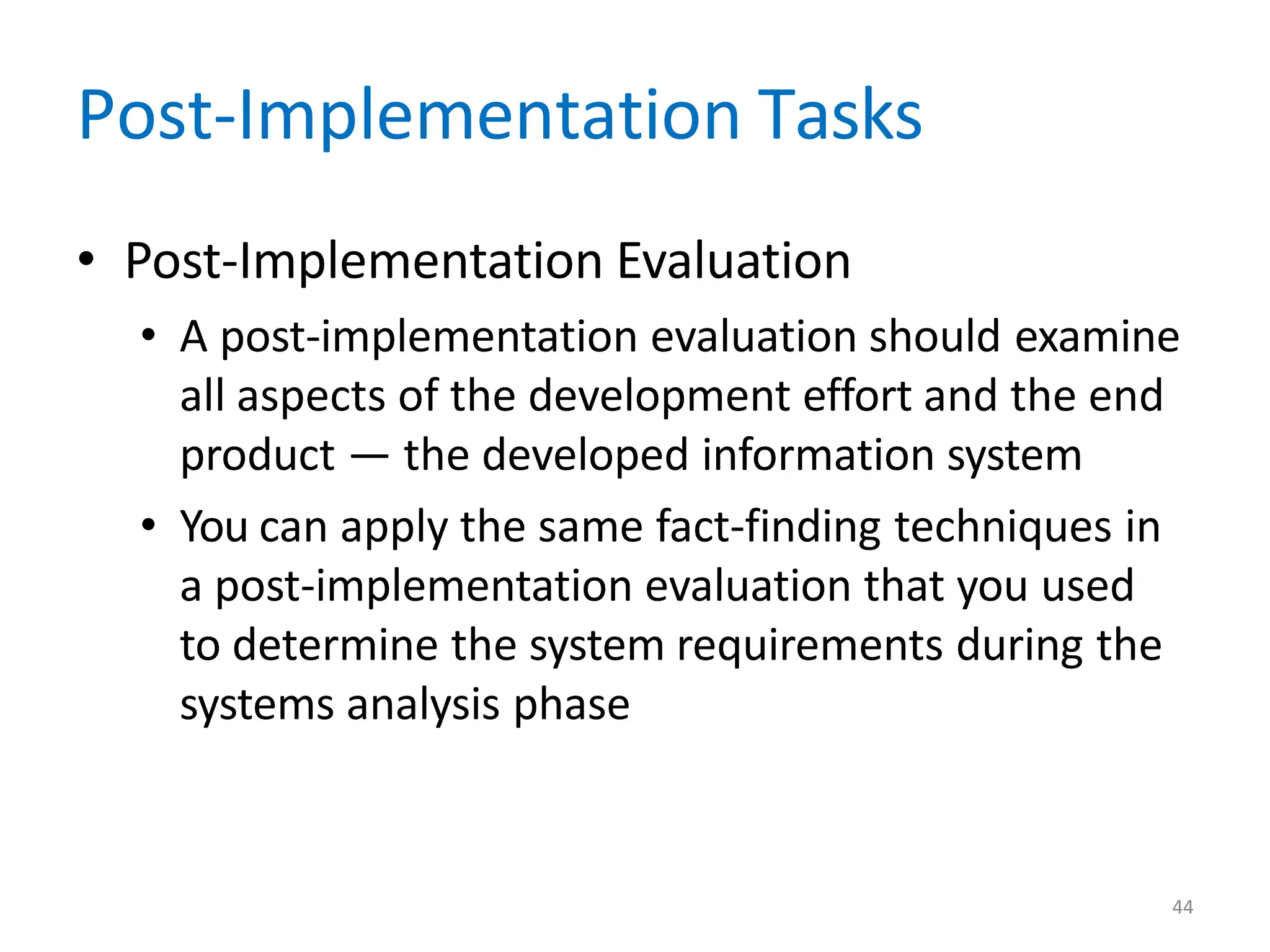 44
Post-Implementation Tasks
• Post-Implementation Evaluation
• A post-implementation evaluation should examine
all aspects of the development effort and the end
product — the developed information system
• You can apply the same fact-finding techniques in
a post-implementation evaluation that you used
to determine the system requirements during the
systems analysis phase
 