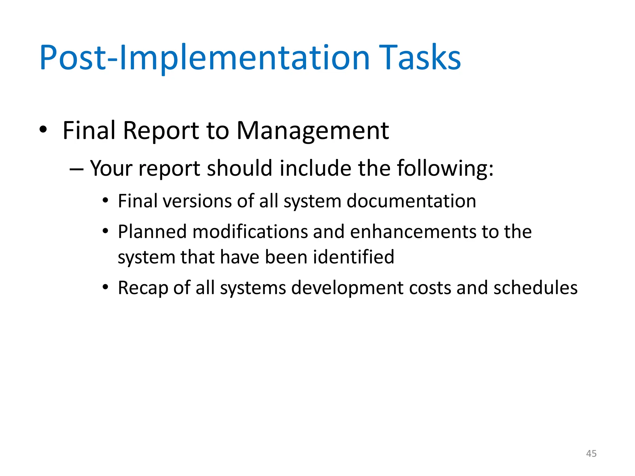 45
Post-Implementation Tasks
• Final Report to Management
– Your report should include the following:
• Final versions of all system documentation
• Planned modifications and enhancements to the
system that have been identified
• Recap of all systems development costs and schedules
 