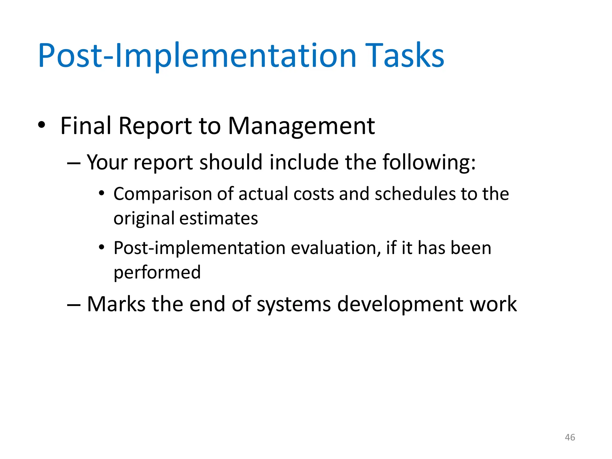 46
Post-Implementation Tasks
• Final Report to Management
– Your report should include the following:
• Comparison of actual costs and schedules to the
original estimates
• Post-implementation evaluation, if it has been
performed
– Marks the end of systems development work
 