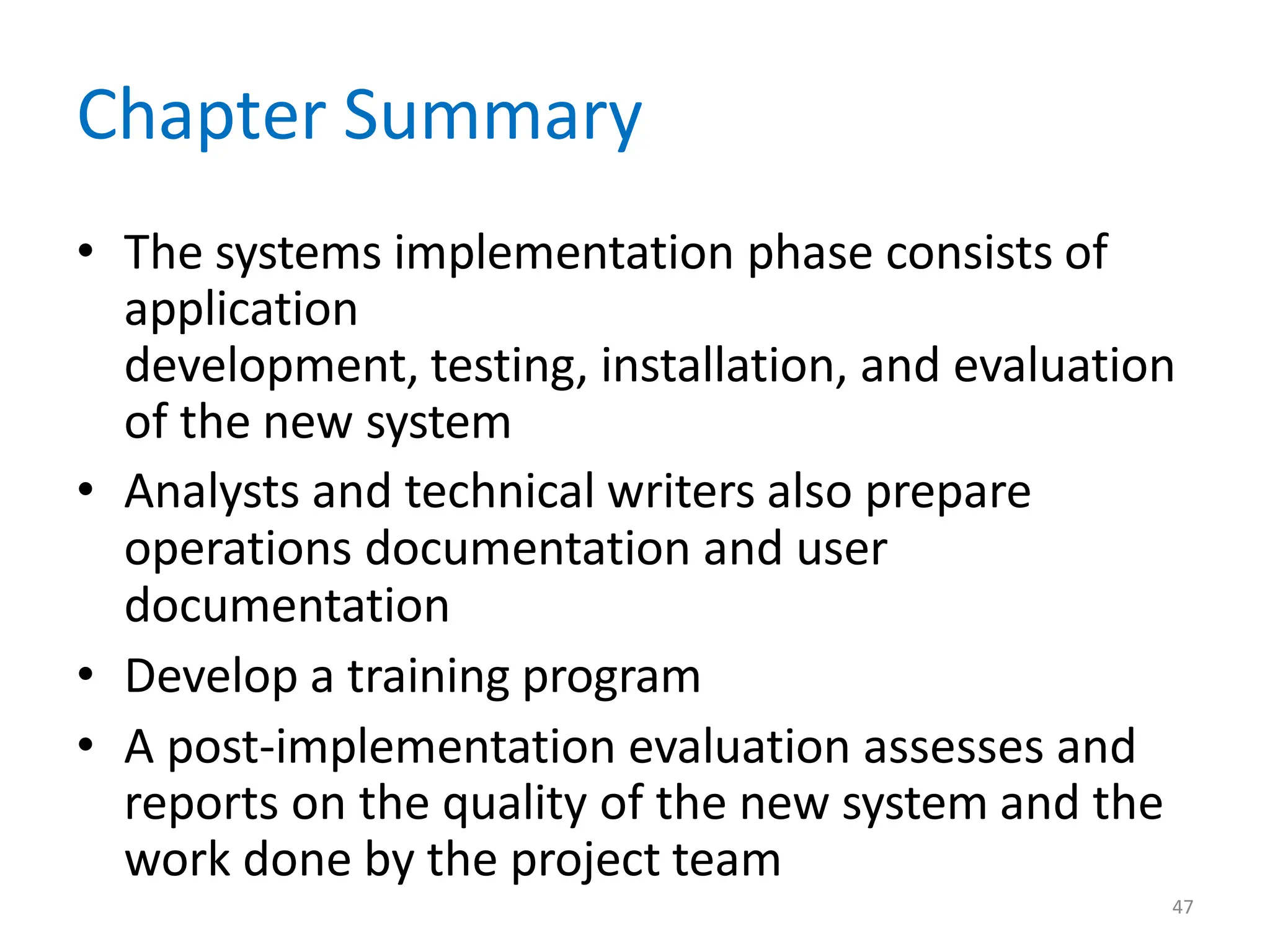 47
Chapter Summary
• The systems implementation phase consists of
application
development, testing, installation, and evaluation
of the new system
• Analysts and technical writers also prepare
operations documentation and user
documentation
• Develop a training program
• A post-implementation evaluation assesses and
reports on the quality of the new system and the
work done by the project team
 
